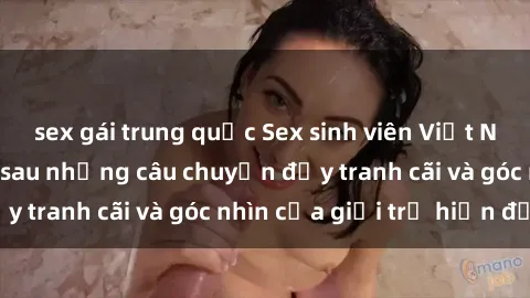 sex gái trung quốc Sex sinh viên Việt Nam: Sự thật đằng sau những câu chuyện đầy tranh cãi và góc nhìn của giới trẻ hiện đại
