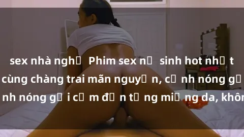sex nhà nghỉ Phim sex nữ sinh hot nhất, nữ sinh vú to múp cùng chàng trai mãn nguyện, cảnh nóng gợi cảm đến từng miếng da, không thể bỏ lỡ!