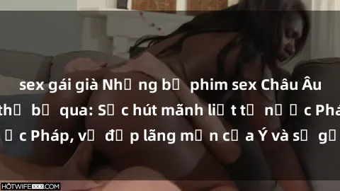 sex gái già Những bộ phim sex Châu Âu nổi tiếng không thể bỏ qua: Sức hút mãnh liệt từ nước Pháp, vẻ đẹp lãng mạn của Ý và sự gợi cảm của Đức.