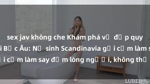 sex jav không che Khám phá vẻ đẹp quyến rũ của sex gái Bắc Âu: Nữ sinh Scandinavia gợi cảm làm say đắm lòng người, không thể cưỡng lại