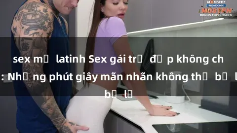 sex mỹ latinh Sex gái trẻ đẹp không che: Những phút giây mãn nhãn không thể bỏ lỡ