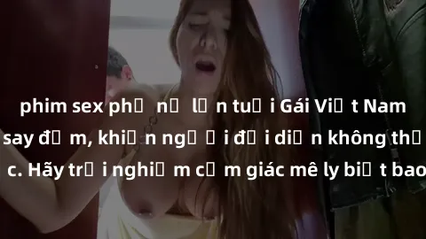 phim sex phụ nữ lớn tuổi Gái Việt Nam dâm đãng làm tình say đắm, khiến người đối diện không thể cưỡng lại được. Hãy trải nghiệm cảm giác mê ly biết bao của phong cách yêu đương đậm chất dân tộc!