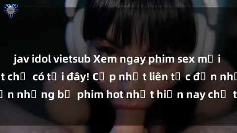 jav idol vietsub Xem ngay phim sex mới nhất, hấp dẫn nhất chỉ có tại đây! Cập nhật liên tục đến những bộ phim hot nhất hiện nay chỉ trong vài cú click!