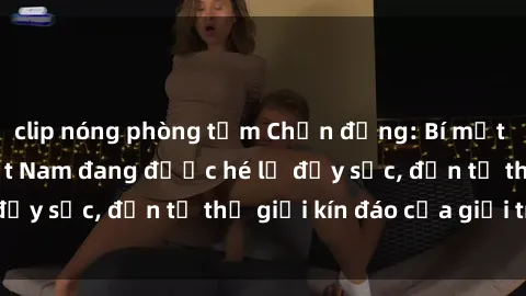 clip nóng phòng tắm Chấn động: Bí mật về sex nữ sinh Việt Nam đang được hé lộ đầy sốc, đến từ thế giới kín đáo của giới trẻ.