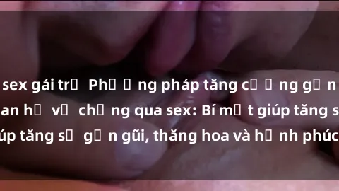 sex gái trẻ Phương pháp tăng cường gắn kết trong mối quan hệ vợ chồng qua sex: Bí mật giúp tăng sự gần gũi, thăng hoa và hạnh phúc cho cặp đôi
