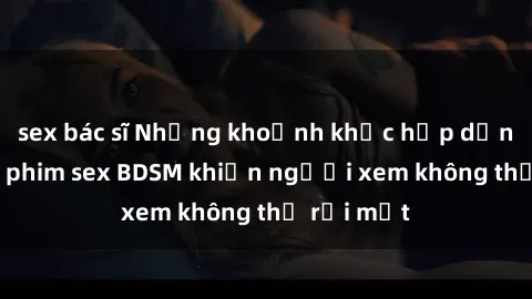 sex bác sĩ Những khoảnh khắc hấp dẫn trong bộ phim sex BDSM khiến người xem không thể rời mắt