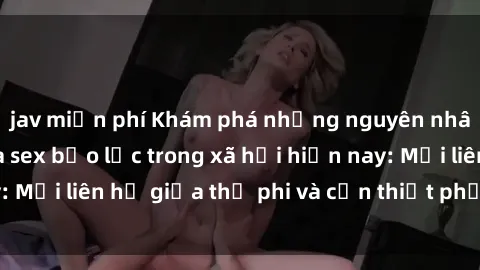jav miễn phí Khám phá những nguyên nhân và hậu quả của sex bạo lực trong xã hội hiện nay: Mối liên hệ giữa thị phi và cần thiết phải ngăn chặn.