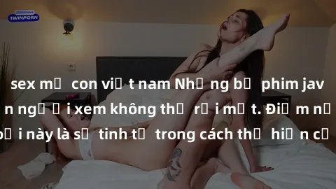 sex mẹ con việt nam Những bộ phim jav SM không che khiến người xem không thể rời mắt. Điểm nổi bật của thể loại này là sự tinh tế trong cách thể hiện cảm xúc và sự hấp dẫn của những cảnh quay.