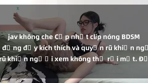 jav không che Cập nhật clip nóng BDSM: Những pha hành động đầy kích thích và quyến rũ khiến người xem không thể rời mắt. Đừng bỏ lỡ!
