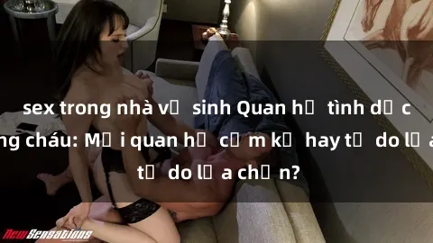 sex trong nhà vệ sinh Quan hệ tình dục giữa ông cháu: Mối quan hệ cấm kỵ hay tự do lựa chọn?