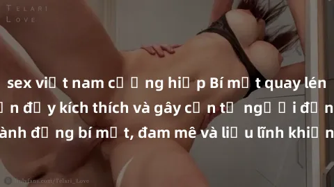 sex việt nam cưỡng hiếp Bí mật quay lén làm tình: Câu chuyện đầy kích thích và gây cấn từ người đứng sau camera. Hành động bí mật, đam mê và liều lĩnh khiến cho tình yêu trở nên mãnh liệt hơn bao giờ 