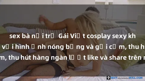 sex bà nội trợ Gái Việt cosplay sexy khiến fan phát cuồng với hình ảnh nóng bỏng và gợi cảm, thu hút hàng ngàn lượt like và share trên mạng xã hội.