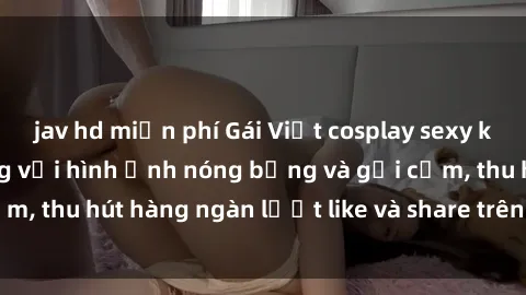 jav hd miễn phí Gái Việt cosplay sexy khiến fan phát cuồng với hình ảnh nóng bỏng và gợi cảm, thu hút hàng ngàn lượt like và share trên mạng xã hội.