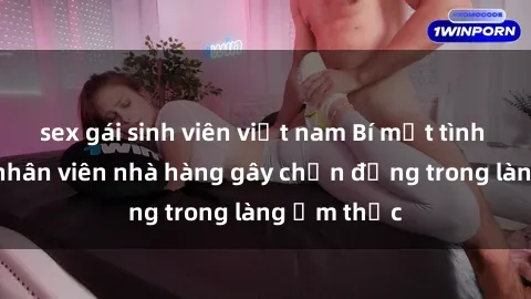 sex gái sinh viên việt nam Bí mật tình dục giữa nhân viên nhà hàng gây chấn động trong làng ẩm thực