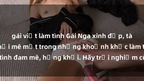 gái việt làm tình Gái Nga xinh đẹp, tài năng khiến bạn phải mê mệt trong những khoảnh khắc làm tình đam mê, hứng khởi. Hãy trải nghiệm cùng họ ngay hôm nay!