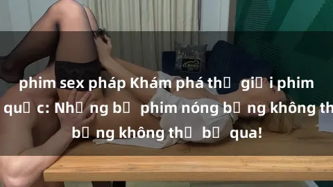 phim sex pháp Khám phá thế giới phim sex ngoại quốc: Những bộ phim nóng bỏng không thể bỏ qua!
