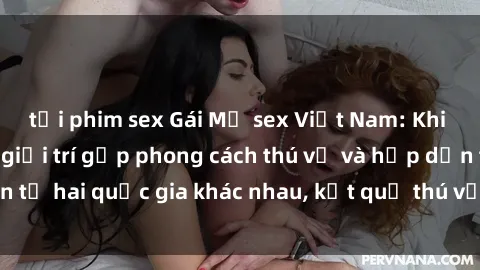 tải phim sex Gái Mỹ sex Việt Nam: Khi nền công nghiệp giải trí gặp phong cách thú vị và hấp dẫn từ hai quốc gia khác nhau, kết quả thú vị không thể bỏ qua.