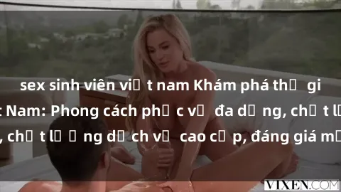 sex sinh viên việt nam Khám phá thế giới của gái gọi Việt Nam: Phong cách phục vụ đa dạng, chất lượng dịch vụ cao cấp, đáng giá mọi khoản chi phí