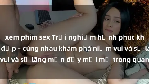 xem phim sex Trải nghiệm hạnh phúc khi làm tình với gái đẹp – cùng nhau khám phá niềm vui và sự lãng mạn đầy mới mẻ trong quan hệ của bạn.
