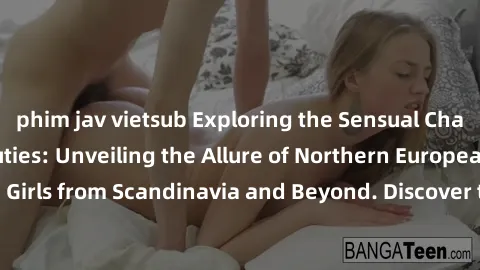 phim jav vietsub Exploring the Sensual Charms of Nordic Beauties: Unveiling the Allure of Northern European Sexiness in Girls from Scandinavia and Beyond. Discover the Seductive Secrets of Northern Eu