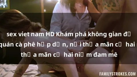 sex viet nam HD Khám phá không gian độc đáo tại sex quán cà phê hấp dẫn, nơi thỏa mãn cả hai niềm đam mê