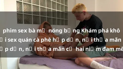 phim sex bà mẹ nóng bỏng Khám phá không gian độc đáo tại sex quán cà phê hấp dẫn, nơi thỏa mãn cả hai niềm đam mê