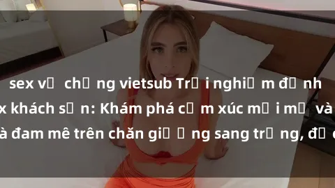 sex vợ chồng vietsub Trải nghiệm đỉnh cao tình yêu tại sex khách sạn: Khám phá cảm xúc mới mẻ và đam mê trên chăn giường sang trọng, độc đáo, không giới hạn.
