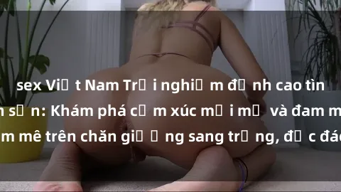 sex Việt Nam Trải nghiệm đỉnh cao tình yêu tại sex khách sạn: Khám phá cảm xúc mới mẻ và đam mê trên chăn giường sang trọng, độc đáo, không giới hạn.