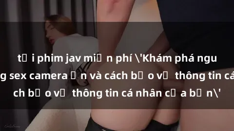 tải phim jav miễn phí 'Khám phá nguy cơ của việc sử dụng sex camera ẩn và cách bảo vệ thông tin cá nhân của bạn'