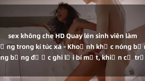 sex không che HD Quay lén sinh viên làm tình ngay trên giường trong kí túc xá - Khoảnh khắc nóng bỏng được ghi lại bí mật, khiến cả trường học xôn xao.