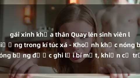gái xinh khỏa thân Quay lén sinh viên làm tình ngay trên giường trong kí túc xá - Khoảnh khắc nóng bỏng được ghi lại bí mật, khiến cả trường học xôn xao.