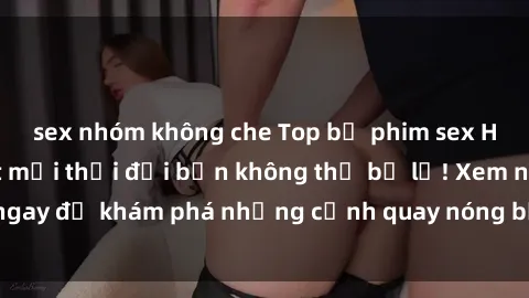 sex nhóm không che Top bộ phim sex Hàn Quốc hot nhất mọi thời đại bạn không thể bỏ lỡ! Xem ngay để khám phá những cảnh quay nóng bỏng, đầy nghẹt thở!