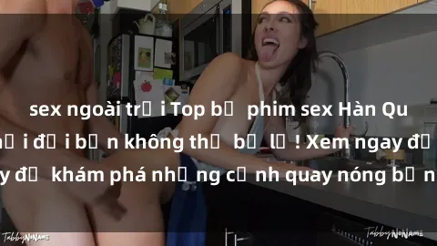 sex ngoài trời Top bộ phim sex Hàn Quốc hot nhất mọi thời đại bạn không thể bỏ lỡ! Xem ngay để khám phá những cảnh quay nóng bỏng, đầy nghẹt thở!