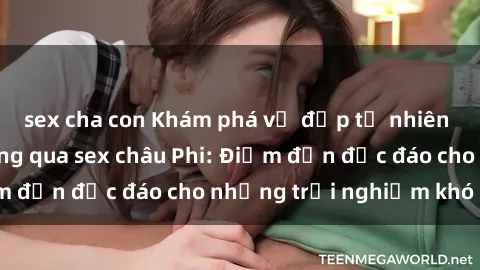 sex cha con Khám phá vẻ đẹp tự nhiên và văn hóa đa dạng qua sex châu Phi: Điểm đến độc đáo cho những trải nghiệm khó quên