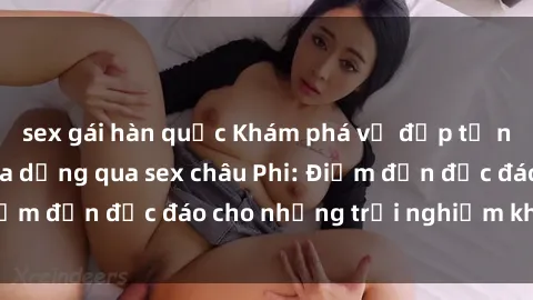 sex gái hàn quốc Khám phá vẻ đẹp tự nhiên và văn hóa đa dạng qua sex châu Phi: Điểm đến độc đáo cho những trải nghiệm khó quên