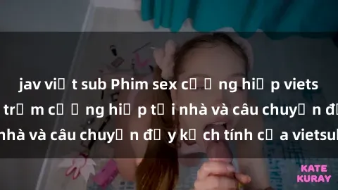jav việt sub Phim sex cưỡng hiếp vietsub: Nữ sinh bị tên trộm cưỡng hiếp tại nhà và câu chuyện đầy kịch tính của vietsub
