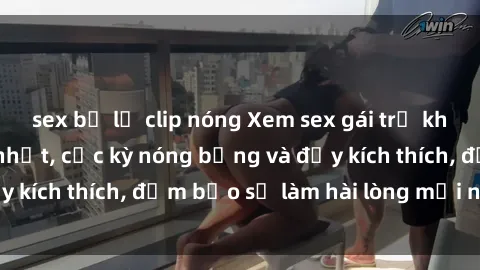 sex bị lộ clip nóng Xem sex gái trẻ không che hấp dẫn nhất, cực kỳ nóng bỏng và đầy kích thích, đảm bảo sẽ làm hài lòng mọi người!