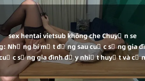 sex hentai vietsub không che Chuyện sex gái Việt có chồng: Những bí mật đằng sau cuộc sống gia đình đầy nhiệt huyết và cảm xúc