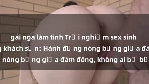 gái nga làm tình Trải nghiệm sex sinh viên sôi động trong khách sạn: Hành động nóng bỏng giữa đám đông, không ai bị bỏ lỡ