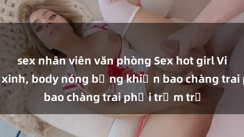 sex nhân viên văn phòng Sex hot girl Việt Nam: Mặt xinh, body nóng bỏng khiến bao chàng trai phải trầm trồ