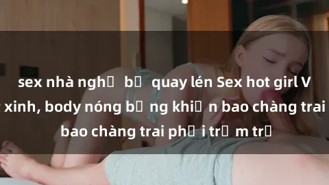 sex nhà nghỉ bị quay lén Sex hot girl Việt Nam: Mặt xinh, body nóng bỏng khiến bao chàng trai phải trầm trồ