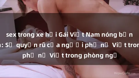 sex trong xe hơi Gái Việt Nam nóng bỏng khi làm tình: Sự quyến rũ của người phụ nữ Việt trong phòng ngủ
