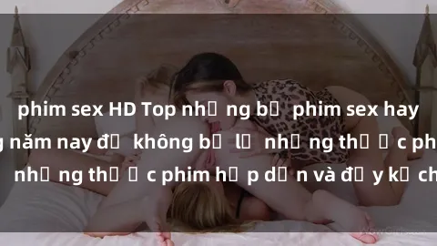 phim sex HD Top những bộ phim sex hay nhất nên xem trong năm nay để không bỏ lỡ những thước phim hấp dẫn và đầy kịch tính.