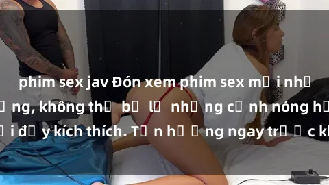 phim sex jav Đón xem phim sex mới nhất đang hot trên mạng, không thể bỏ lỡ những cảnh nóng hổi đầy kích thích. Tận hưởng ngay trước khi bị xoá chóng mặt!