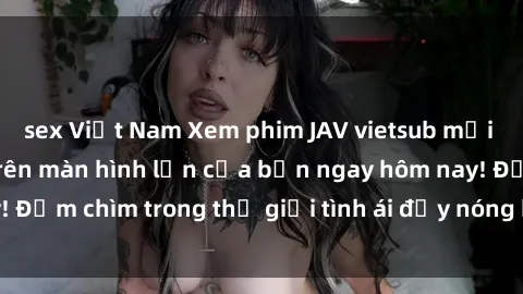sex Việt Nam Xem phim JAV vietsub mới nhất và hấp dẫn trên màn hình lớn của bạn ngay hôm nay! Đắm chìm trong thế giới tình ái đầy nóng bỏng và kích thích.