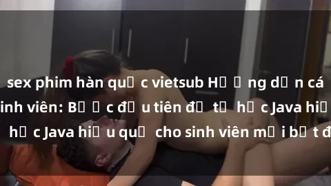 sex phim hàn quốc vietsub Hướng dẫn cách học Java cho sinh viên: Bước đầu tiên để tự học Java hiệu quả cho sinh viên mới bắt đầu là gì?