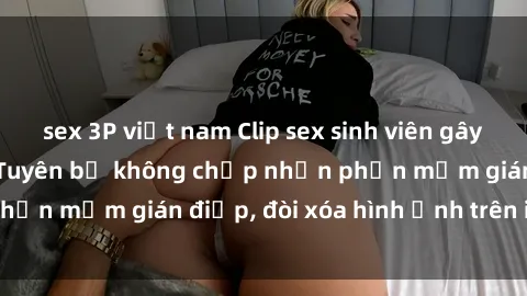 sex 3P việt nam Clip sex sinh viên gây sốt mạng xã hội: Tuyên bố không chấp nhận phần mềm gián điệp, đòi xóa hình ảnh trên internet