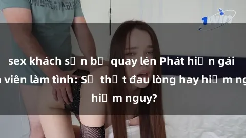 sex khách sạn bị quay lén Phát hiện gái sinh viên làm tình: Sự thật đau lòng hay hiểm nguy?