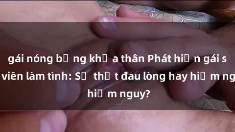 gái nóng bỏng khỏa thân Phát hiện gái sinh viên làm tình: Sự thật đau lòng hay hiểm nguy?