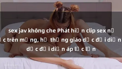 sex jav không che Phát hiện clip sex nữ sinh gây sốc trên mạng, hệ thống giáo dục đối diện áp lực lớn